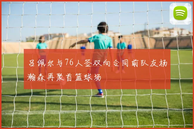 吕佩尔与76人签双向合同前队友杨瀚森再聚首篮球场