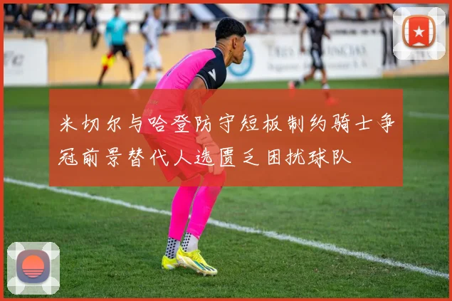 米切尔与哈登防守短板制约骑士争冠前景替代人选匮乏困扰球队