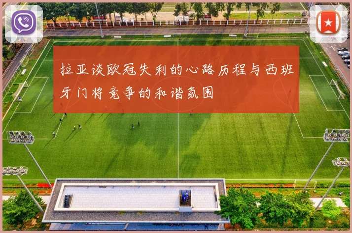 拉亚谈欧冠失利的心路历程与西班牙门将竞争的和谐氛围