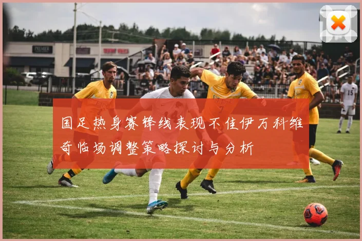 国足热身赛锋线表现不佳伊万科维奇临场调整策略探讨与分析