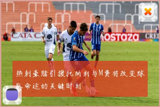 热刺豪赌引援托纳利与M费将改变球队命运的关键时刻