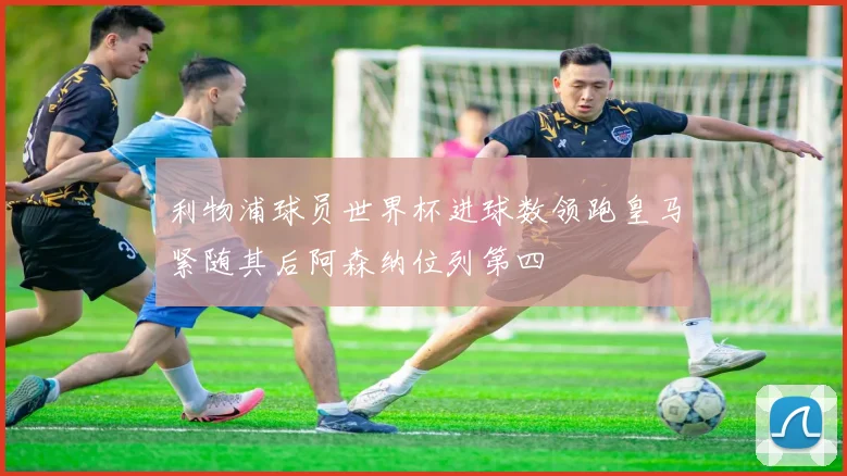 利物浦球员世界杯进球数领跑皇马紧随其后阿森纳位列第四