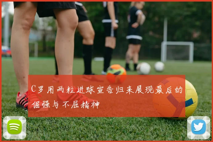 C罗用两粒进球宣告归来展现最后的倔强与不屈精神