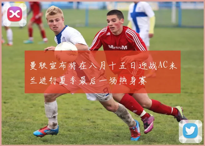 曼联宣布将在八月十五日迎战AC米兰进行夏季最后一场热身赛