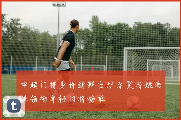 中超门将身价新鲜出炉李昊与姚浩洋领衔年轻门将榜单