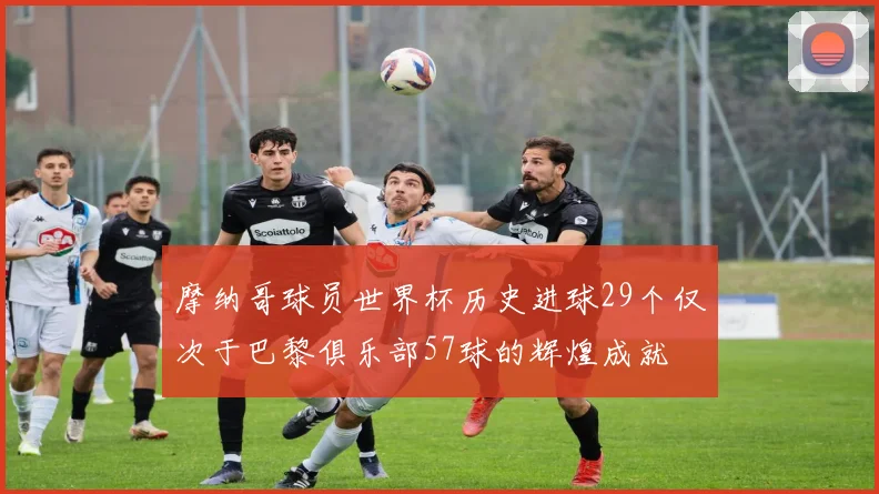 摩纳哥球员世界杯历史进球29个仅次于巴黎俱乐部57球的辉煌成就