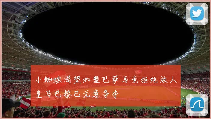 小蜘蛛渴望加盟巴萨马竞拒绝放人皇马巴黎已无意争夺
