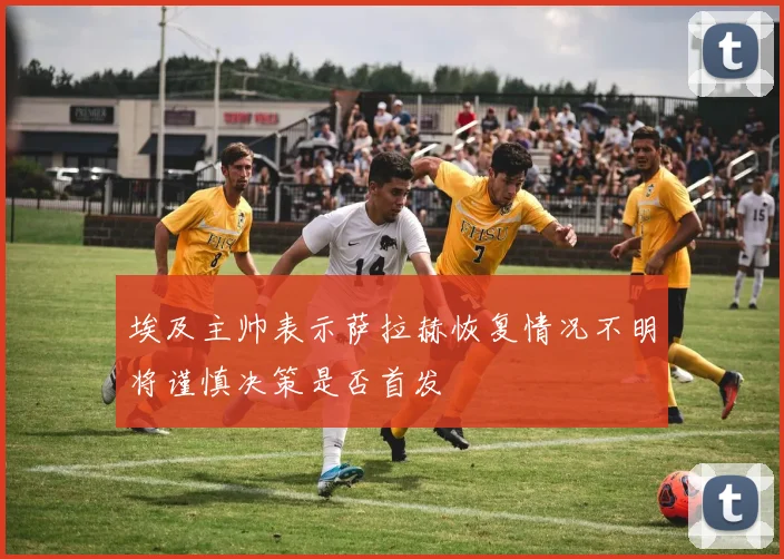 埃及主帅表示萨拉赫恢复情况不明将谨慎决策是否首发