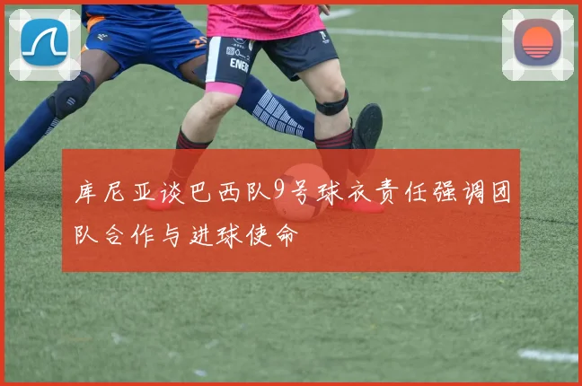库尼亚谈巴西队9号球衣责任强调团队合作与进球使命