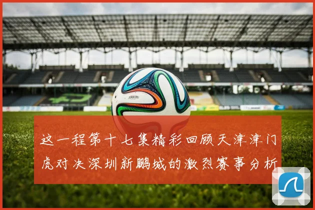 这一程第十七集精彩回顾天津津门虎对决深圳新鹏城的激烈赛事分析与亮点解读