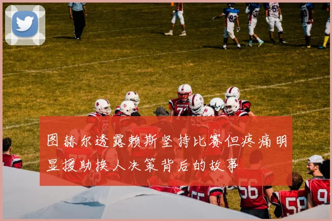 图赫尔透露赖斯坚持比赛但疼痛明显援助换人决策背后的故事